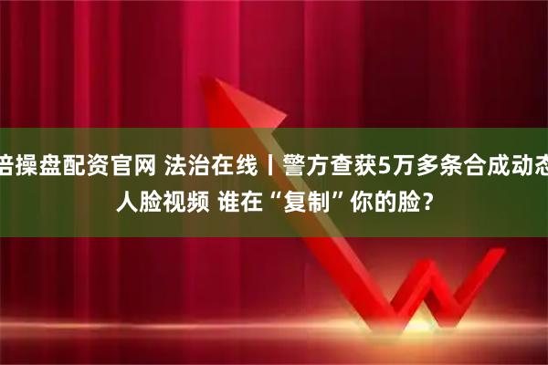 倍操盘配资官网 法治在线丨警方查获5万多条合成动态人脸视频 谁在“复制”你的脸？