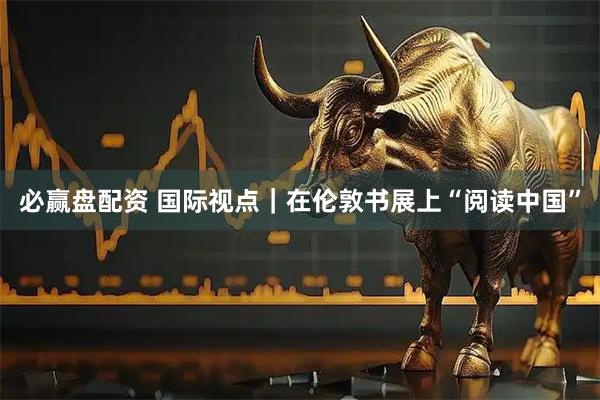 必赢盘配资 国际视点｜在伦敦书展上“阅读中国”