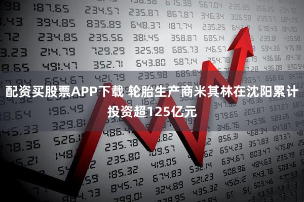 配资买股票APP下载 轮胎生产商米其林在沈阳累计投资超125亿元