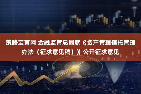 策略宝官网 金融监管总局就《资产管理信托管理办法（征求意见稿）》公开征求意见