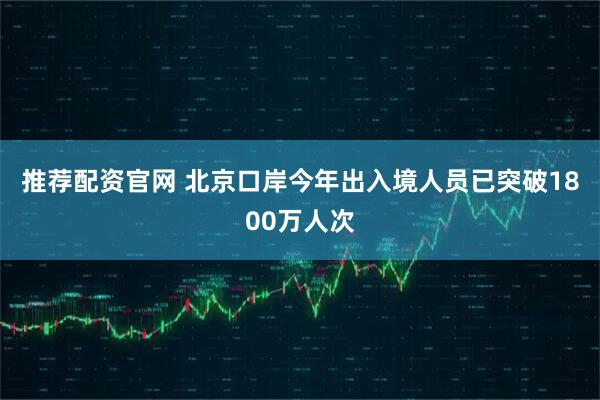 推荐配资官网 北京口岸今年出入境人员已突破1800万人次