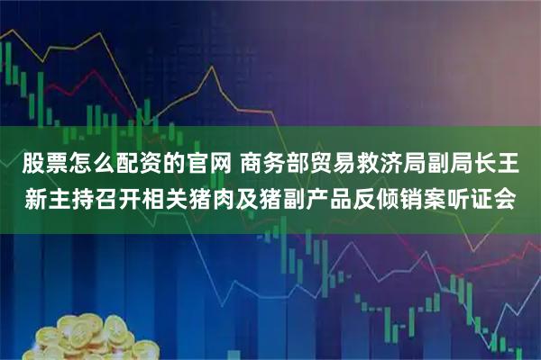 股票怎么配资的官网 商务部贸易救济局副局长王新主持召开相关猪肉及猪副产品反倾销案听证会