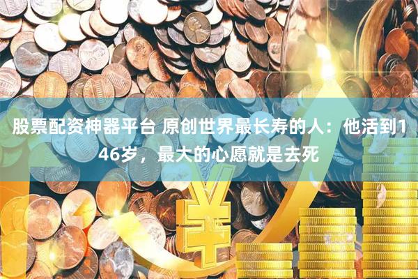 股票配资神器平台 原创世界最长寿的人：他活到146岁，最大的心愿就是去死