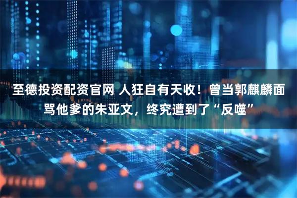 至德投资配资官网 人狂自有天收！曾当郭麒麟面骂他爹的朱亚文，终究遭到了“反噬”