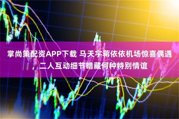 掌尚策配资APP下载 马天宇蒋依依机场惊喜偶遇，二人互动细节暗藏何种特别情谊