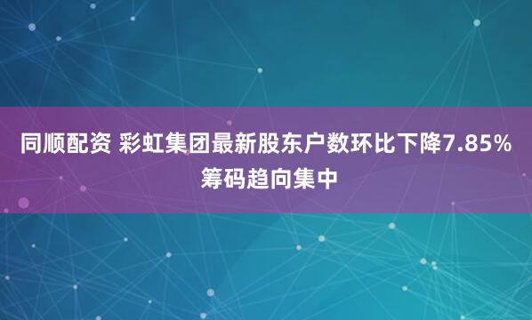 同顺配资 彩虹集团最新股东户数环比下降7.85% 筹码趋向集中