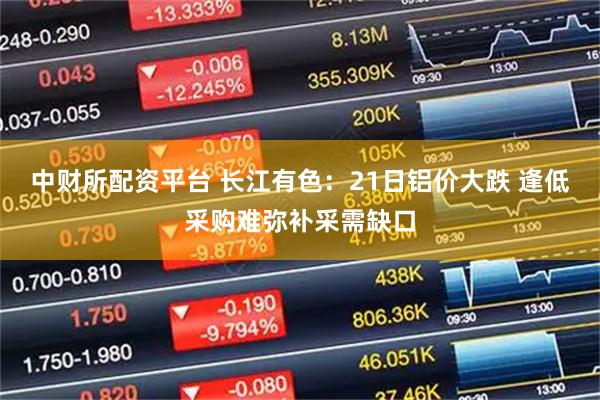 中财所配资平台 长江有色：21日铝价大跌 逢低采购难弥补采需缺口