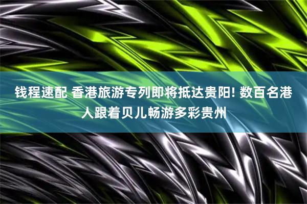 钱程速配 香港旅游专列即将抵达贵阳! 数百名港人跟着贝儿畅游多彩贵州