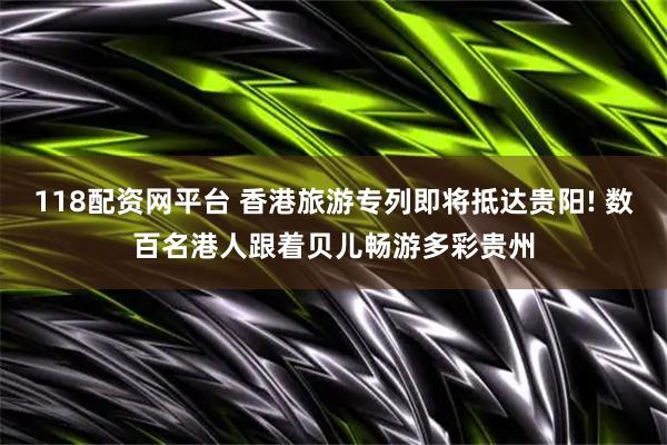 118配资网平台 香港旅游专列即将抵达贵阳! 数百名港人跟着贝儿畅游多彩贵州
