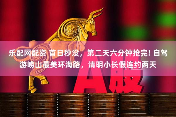 乐配网配资 首日秒没，第二天六分钟抢完! 自驾游崂山最美环海路，清明小长假连约两天