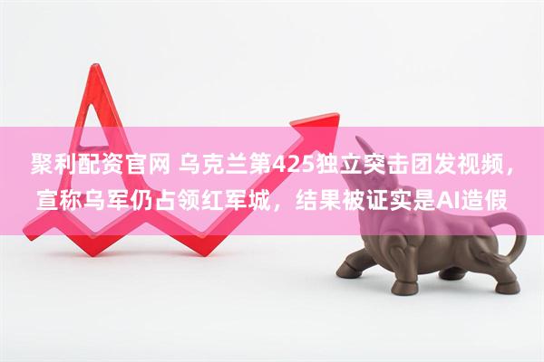 聚利配资官网 乌克兰第425独立突击团发视频，宣称乌军仍占领红军城，结果被证实是AI造假