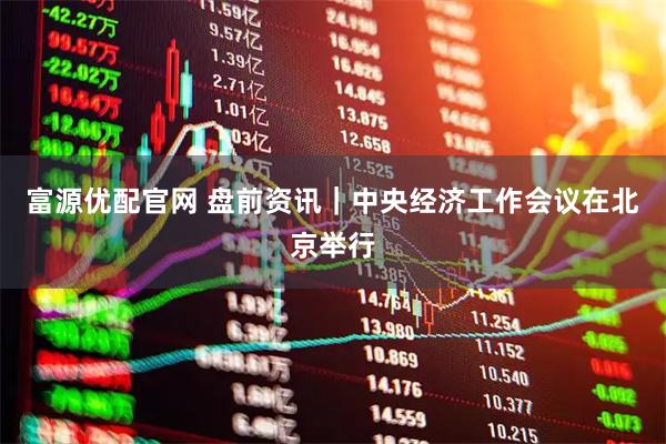 富源优配官网 盘前资讯｜中央经济工作会议在北京举行