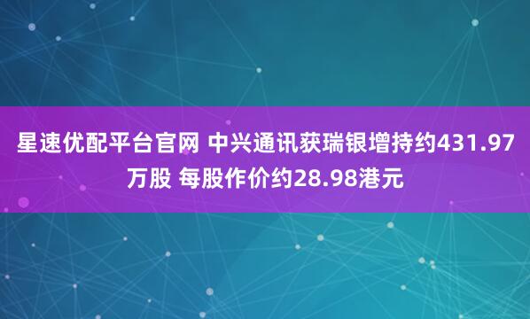 星速优配平台官网 中兴通讯获瑞银增持约431.97万股 每股作价约28.98港元