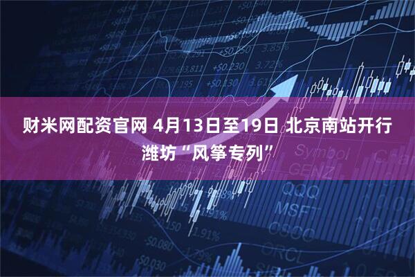 财米网配资官网 4月13日至19日 北京南站开行潍坊“风筝专列”