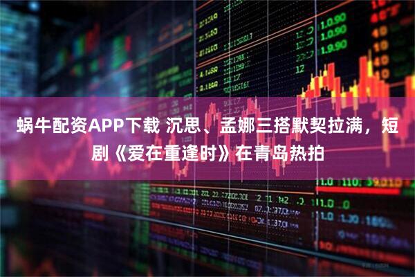 蜗牛配资APP下载 沉思、孟娜三搭默契拉满，短剧《爱在重逢时》在青岛热拍