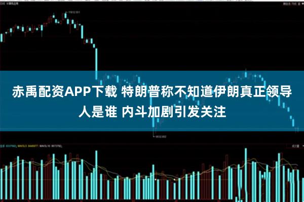 赤禹配资APP下载 特朗普称不知道伊朗真正领导人是谁 内斗加剧引发关注