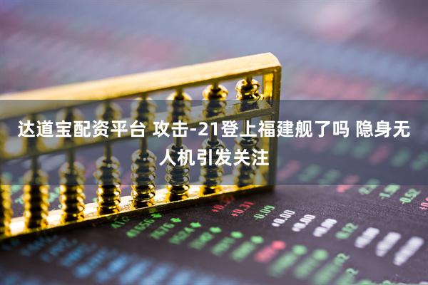 达道宝配资平台 攻击-21登上福建舰了吗 隐身无人机引发关注