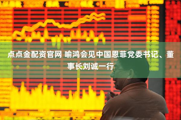 点点金配资官网 喻鸿会见中国恩菲党委书记、董事长刘诚一行