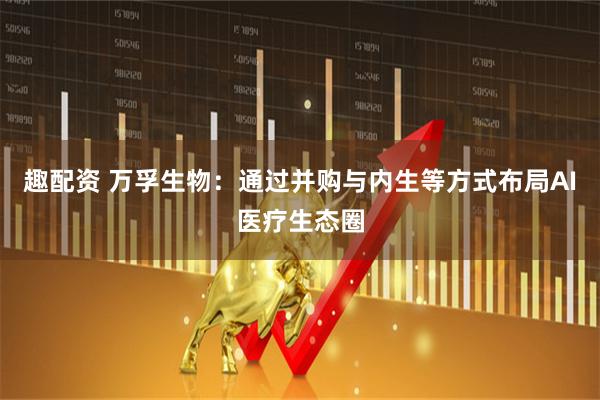 趣配资 万孚生物：通过并购与内生等方式布局AI医疗生态圈