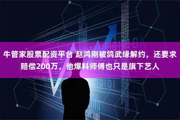 牛管家股票配资平台 赵鸿刚被鸽武缘解约，还要求赔偿200万，他爆料师傅也只是旗下艺人