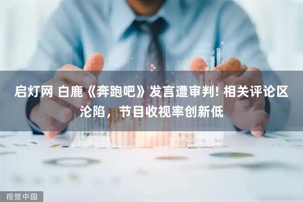 启灯网 白鹿《奔跑吧》发言遭审判! 相关评论区沦陷，节目收视率创新低
