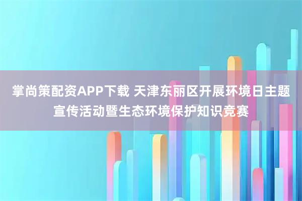 掌尚策配资APP下载 天津东丽区开展环境日主题宣传活动暨生态环境保护知识竞赛