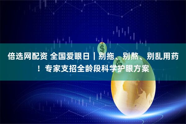 倍选网配资 全国爱眼日｜别拖、别熬、别乱用药！专家支招全龄段科学护眼方案